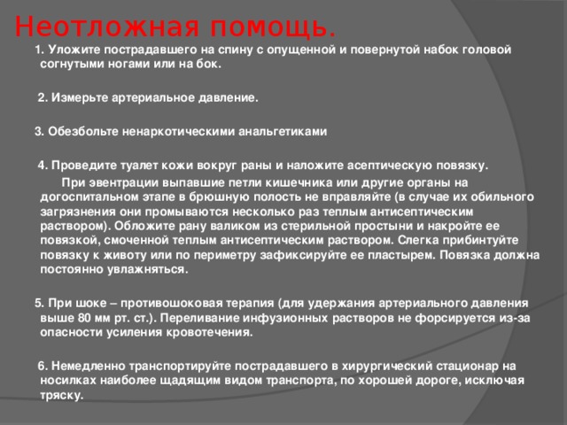 Неотложная помощь. 1. Уложите пострадавшего на спину с опущенной и повернутой набок головой согнутыми ногами или на бок.   2. Измерьте артериальное давление.  3. Обезбольте ненаркотическими анальгетиками   4. Проведите туалет кожи вокруг раны и наложите асептическую повязку.  При эвентрации выпавшие петли кишечника или другие органы на догоспитальном этапе в брюшную полость не вправляйте (в случае их обильного загрязнения они промываются несколько раз теплым антисептическим раствором). Обложите рану валиком из стерильной простыни и накройте ее повязкой, смоченной теплым антисептическим раствором. Слегка прибинтуйте повязку к животу или по периметру зафиксируйте ее пластырем. Повязка должна постоянно увлажняться.  5. При шоке – противошоковая терапия (для удержания артериального давления выше 80 мм рт. ст.). Переливание инфузионных растворов не форсируется из-за опасности усиления кровотечения.   6. Немедленно транспортируйте пострадавшего в хирургический стационар на носилках наиболее щадящим видом транспорта, по хорошей дороге, исключая тряску.