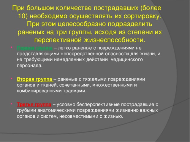 При большом количестве пострадавших (более 10) необходимо осуществлять их сортировку. При этом целесообразно подразделить раненых на три группы, исходя из степени их перспективной жизнеспособности. Первая группа  – легко раненые с повреждениями не представляющими непосредственной опасности для жизни, и не требующими немедленных действий медицинского персонала. Вторая группа – раненые с тяжелыми повреждениями органов и тканей, сочетанными, множественными и комбинированными травмами.