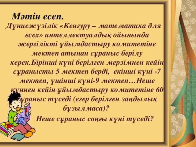 Мәтін есеп. Дүниежүзілік «Кенгуру – математика для всех» интеллектуалдық ойынында жергілікті ұйымдастыру комитетіне мектеп атынан сұраныс берілу керек.Бірінші күні берілген мерзімнен кейін сұранысты 5 мектеп берді, екінші күні -7 мектеп, үшінші күні-9 мектеп…Неше күннен кейін ұйымдастыру комитетіне 60 сұраныс түседі (егер берілген заңдылық бұзылмаса)?  Неше сұраныс соңғы күні түседі?