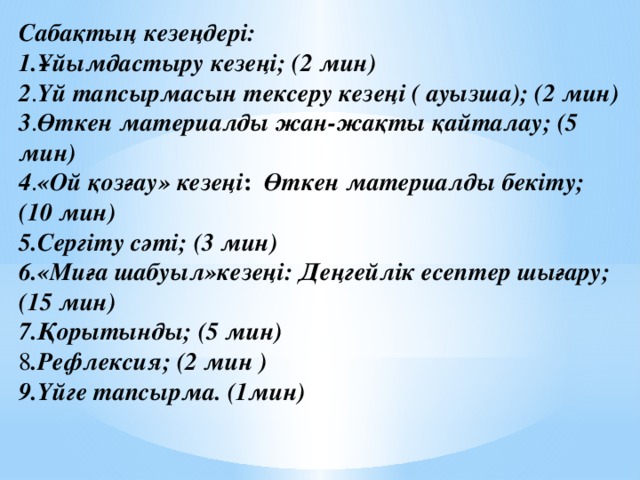 Сабақтың кезеңдері: 1.Ұйымдастыру кезеңі; (2 мин) 2 . Үй тапсырмасын тексеру кезеңі ( ауызша); (2 мин) 3 . Өткен материалды жан-жақты қайталау; (5 мин) 4 . «Ой қозғау» кезеңі : Өткен материалды бекіту; (10 мин) 5.Сергіту сәті; (3 мин) 6.«Миға шабуыл»кезеңі: Деңгейлік есептер шығару; (15 мин) 7.Қорытынды; (5 мин) 8 .Рефлексия; (2 мин ) 9.Үйге тапсырма. (1мин)    