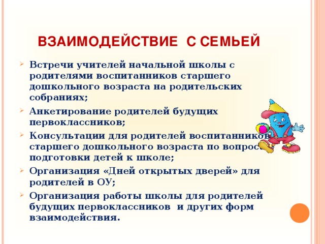 ВЗАИМОДЕЙСТВИЕ С СЕМЬЕЙ Встречи учителей начальной школы с родителями воспитанников старшего дошкольного возраста на родительских собраниях; Анкетирование родителей будущих первоклассников; Консультации для родителей воспитанников старшего дошкольного возраста по вопросам подготовки детей к школе; Организация «Дней открытых дверей» для родителей в ОУ; Организация работы школы для родителей будущих первоклассников и других форм взаимодействия.