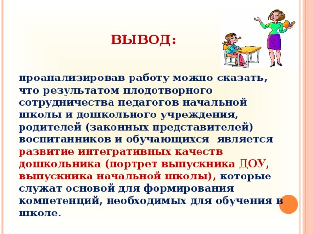 ВЫВОД:  проанализировав работу можно сказать, что результатом плодотворного сотрудничества педагогов начальной школы и дошкольного учреждения, родителей (законных представителей) воспитанников и обучающихся является развитие интегративных качеств дошкольника (портрет выпускника ДОУ, выпускника начальной школы), которые служат основой для формирования компетенций, необходимых для обучения в школе.