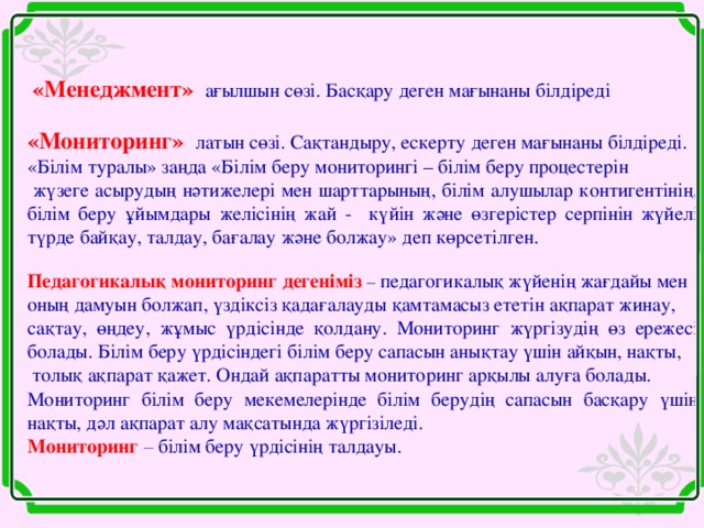 «Менеджмент»  ағылшын сөзі. Басқару деген мағынаны білдіреді  «Мониторинг»  латын сөзі. Сақтандыру, ескерту деген мағынаны білдіреді. «Білім туралы» заңда «Білім беру мониторингі – білім беру процестерін  жүзеге асырудың нәтижелері мен шарттарының, білім алушылар контигентінің, білім беру ұйымдары желісінің жай - күйін және өзгерістер серпінін жүйелі түрде байқау, талдау, бағалау және болжау» деп көрсетілген. Педагогикалық мониторинг дегеніміз – педагогикалық жүйенің жағдайы мен оның дамуын болжап, үздіксіз қадағалауды қамтамасыз ететін ақпарат жинау, сақтау, өңдеу, жұмыс үрдісінде қолдану. Мониторинг жүргізудің өз ережесі болады. Білім беру үрдісіндегі білім беру сапасын анықтау үшін айқын, нақты,  толық ақпарат қажет. Ондай ақпаратты мониторинг арқылы алуға болады. Мониторинг білім беру мекемелерінде білім берудің сапасын басқару үшін нақты, дәл ақпарат алу мақсатында жүргізіледі. Мониторинг – білім беру үрдісінің талдауы.