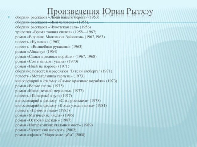 сборник рассказов «Люди нашего берега» (1953)  сборник рассказов «Имя человека» (1955),  сборник рассказов «Чукотская сага» (1956)   трилогия «Время таяния снегов» (1958—1967)  роман «В долине Маленьких Зайчиков» (1962,1963)  повесть «Нунивак» (1963)  повесть  «Волшебная рукавица» (1963)  роман «Айвангу» (1964)  роман «Самые красивые корабли» (1967, 1968)  роман «Сон в начале тумана» (1970)  роман «Иней на пороге» (1971)  сборнике повестей и рассказов 