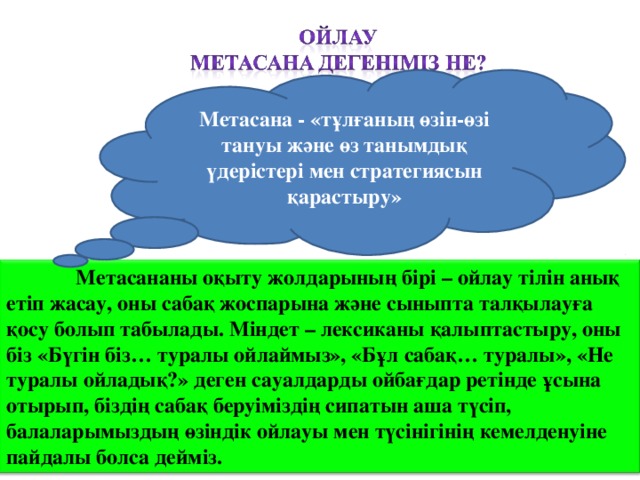 Метасана - «тұлғаның өзін-өзі тануы және өз танымдық үдерістері мен стратегиясын қарастыру»    Метасананы оқыту жолдарының бірі – ойлау тілін анық етіп жасау, оны сабақ жоспарына және сыныпта талқылауға қосу болып табылады. Міндет – лексиканы қалыптастыру, оны біз «Бүгін біз… туралы ойлаймыз», «Бұл сабақ… туралы», «Не туралы ойладық?» деген сауалдарды ойбағдар ретінде ұсына отырып, біздің сабақ беруіміздің сипатын аша түсіп, балаларымыздың өзіндік ойлауы мен түсінігінің кемелденуіне пайдалы болса дейміз.