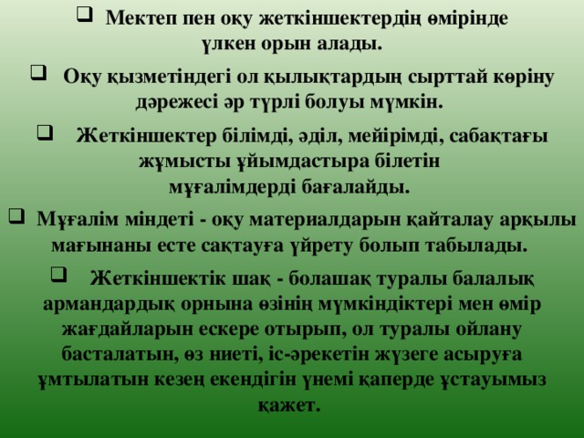 Мектеп пен оқу жеткіншектердің өмірінде  үлкен орын алады.   Оқу қызметіндегі ол қылықтардың сырттай көріну дәрежесі әр түрлі болуы мүмкін.   Жеткіншектер білімді, әділ, мейірімді, сабақтағы жұмысты ұйымдастыра білетін мұғалімдерді бағалайды.   Мұғалім міндеті - оқу материалдарын қайталау арқылы мағынаны есте сақтауға үйрету болып табылады.   Жеткіншектік шақ - болашақ туралы балалық армандардық орнына өзінің мүмкіндіктері мен өмір жағдайларын ескере отырып, ол туралы ойлану басталатын, өз ниеті, іс-әрекетін жүзеге асыруға ұмтылатын кезең екендігін үнемі қаперде ұстауымыз қажет.