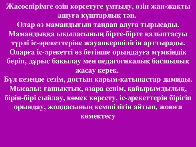 Жасөспірімге өзін көрсетуге ұмтылу, өзін жан-жақты ашуға құштарлық тән. Олар өз мамандығын таңдап алуға тырысады. Мамандыққа ықыласының бірте-бірте қалыптасуы түрлі іс-әрекеттеріне жауапкершілігін арттырады. Оларға іс-әрекетті өз бетінше орындауға мүмкіндік беріп, дұрыс бақылау мен педагогикалық басшылық жасау керек. Бұл кезеңде сезім, достың қарым-қатынастар дамиды. Мысалы: ғашықтық, өзара сенім, қайырымдылық, бірін-бірі сыйлау, көмек көрсету, іс-әрекеттерін бірігіп орындау, жолдасының кемшілігін айтып, жоюға көмектесу