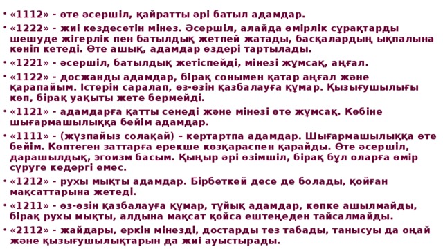 «1112» - өте әсершіл, қайратты әрі батыл адамдар. «1222» - жиі кездесетін мінез. Әсершіл, алайда өмірлік сұрақтарды шешуде жігерлік пен батылдық жетпей жатады, басқалардың ықпалына көніп кетеді. Өте ашық, адамдар өздері тартылады. «1221» - әсершіл, батылдық жетіспейді, мінезі жұмсақ, аңғал. «1122» - досжанды адамдар, бірақ сонымен қатар аңғал және қарапайым. Істерін саралап, өз-өзін қазбалауға құмар. Қызығушылығы көп, бірақ уақыты жете бермейді. «1121» - адамдарға қатты сенеді және мінезі өте жұмсақ. Көбіне шығармашылыққа бейім адамдар. «1111» - (жүзпайыз солақай) – кертартпа адамдар. Шығармашылыққа өте бейім. Көптеген заттарға ерекше көзқараспен қарайды. Өте әсершіл, дарашылдық, эгоизм басым. Қыңыр әрі өзімшіл, бірақ бұл оларға өмір сүруге кедергі емес. «1212» - рухы мықты адамдар. Бірбеткей десе де болады, қойған мақсаттарына жетеді. «1211» - өз-өзін қазбалауға құмар, тұйық адамдар, көпке ашылмайды, бірақ рухы мықты, алдына мақсат қойса ештеңеден тайсалмайды. «2112» - жайдары, еркін мінезді, достарды тез табады, танысуы да оңай және қызығушылықтарын да жиі ауыстырады.