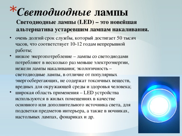 Светодиодные лампы  Светодиодные лампы (LED) – это новейшая альтернатива устаревшим лампам накаливания.    очень долгий срок службы, который достигает 50 тысяч часов, что соответствует 10-12 годам непрерывной работы; низкое энергопотребление – лампы со светодиодами потребляют в несколько раз меньше электроэнергии, нежели лампы накаливания; экологичность – светодиодные лампы, в отличие от популярных энергосберегающих, не содержат токсичных веществ, вредных для окружающей среды и здоровья человека; широкая область применения – LED устройства используются в жилых помещениях в качестве основного или дополнительного источника света, для подсветки предметов интерьера, а также в ночниках, настольных лампах, фонариках и др. 