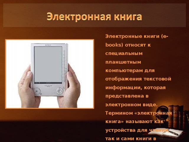 Электронные книги (e-books) относят к специальным планшетным компьютерам для отображения текстовой информации, которая представлена в электронном виде. Термином «электронная книга» называют как устройства для чтения, так и сами книги в электронном виде. 