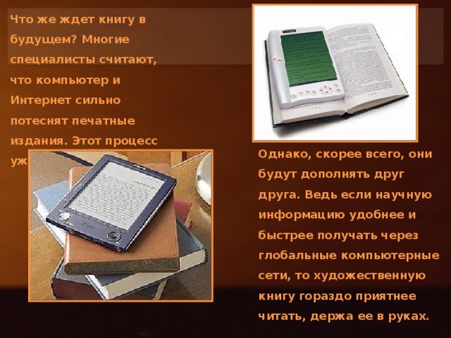 Что же ждет книгу в будущем? Многие специалисты считают, что компьютер и Интернет сильно потеснят печатные издания. Этот процесс уже начался. Однако, скорее всего, они будут дополнять друг друга. Ведь если научную информацию удобнее и быстрее получать через глобальные компьютерные сети, то художественную книгу гораздо приятнее читать, держа ее в руках.