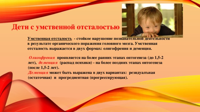 Дети с умственной отсталостью Умственная отсталость - стойкое нарушение познавательной деятельности в результате органического поражения головного мозга. Умственная отсталость выражается в двух формах: олигофрения и деменция.  Олигофрения  проявляется на более ранних этапах онтогенеза (до 1,5-2 лет), деменция (распад психики) - на более поздних этапах онтогенеза (после 1,5-2 лет). Деменция  может быть выражена в двух вариантах: резидуалъная (остаточная) и прогредиентная (прогрессирующая).