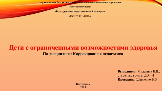 государственное бюджетное профессиональное  образовательное учреждение Ростовской области «Волгодонский педагогический колледж» (ГБПОУ РО «ВПК») Дети с ограниченными возможностями здоровья По дисциплине: Коррекционная педагогика Выполнила : Миланина Н.В., студентка группы ДО – 4 Проверила : Шевченко В.Б Волгодонск 2015