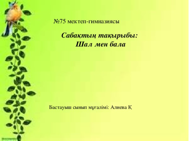 № 75 мектеп-гимназиясы Сабақтың тақырыбы:  Шал мен бала Бастауыш сынып мұғалімі: Алиева Қ