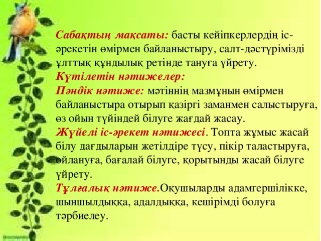 Сабақтың мақсаты: басты кейіпкерлердің іс-әрекетін өмірмен байланыстыру, салт-дәстүрімізді ұлттық құндылық ретінде тануға үйрету. Күтілетін нәтижелер:  Пәндік нәтиже: мәтіннің мазмұнын өмірмен байланыстыра отырып қазіргі заманмен салыстыруға, өз ойын түйіндей білуге жағдай жасау.  Жүйелі іс-әрекет нәтижесі . Топта жұмыс жасай білу дағдыларын жетілдіре түсу, пікір таластыруға, ойлануға, бағалай білуге, қорытынды жасай білуге үйрету.  Тұлғалық нәтиже. Оқушыларды адамгершілікке, шыншылдыққа, адалдыққа, кешірімді болуға тәрбиелеу.