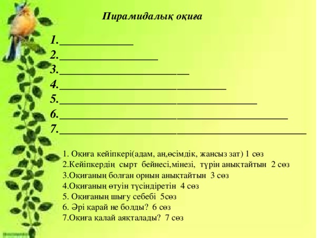 Пирамидалық оқиға 1.____________ 2.________________ 3._____________________ 4.___________________________ 5.________________________________ 6._____________________________________ 7.________________________________________ 1. Оқиға кейіпкері(адам, аң,өсімдік, жансыз зат) 1 сөз 2.Кейіпкердің сырт бейнесі,мінезі, түрін анықтайтын 2 сөз 3.Оқиғаның болған орнын анықтайтын 3 сөз 4.Оқиғаның өтуін түсіндіретін 4 сөз 5. Оқиғаның шығу себебі 5сөз 6. Әрі қарай не болды? 6 сөз 7.Оқиға қалай аяқталады? 7 сөз