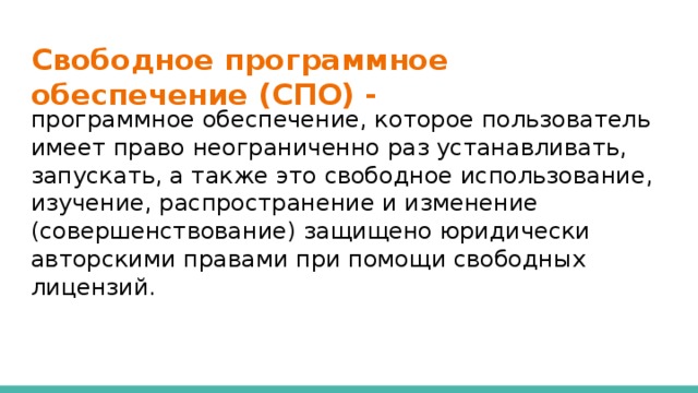 Свободное программное обеспечение (СПО) - программное обеспечение, которое пользователь имеет право неограниченно раз устанавливать, запускать, а также это свободное использование, изучение, распространение и изменение (совершенствование) защищено юридически авторскими правами при помощи свободных лицензий.