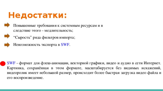 Недостатки: Повышенные требования к системным ресурсам и в следствие этого - медлительность; “ Сырость” ряда фильтров импорта; Невозможность экспорта в SWF . SWF - формат для флеш-анимации, векторной графики, видео и аудио в сети Интернет. Картинка, сохранённая в этом формате, масштабируется без видимых искажений, видеоролик имеет небольшой размер, происходит более быстрая загрузка видео файла и его воспроизведение.