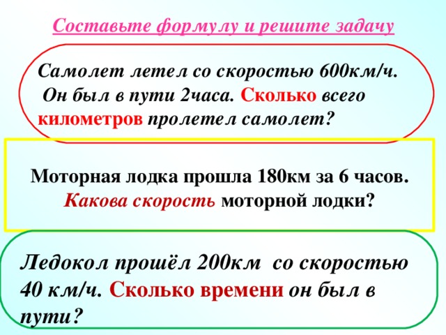 Составьте формулу и решите задачу Самолет летел со скоростью 600км/ч.  Он был в пути 2часа. Сколько  всего  километров  пролетел самолет? Моторная лодка прошла 180км за 6 часов. Какова скорость моторной лодки? Ледокол прошёл 200км со скоростью 40 км/ч. Сколько времени он был в пути?