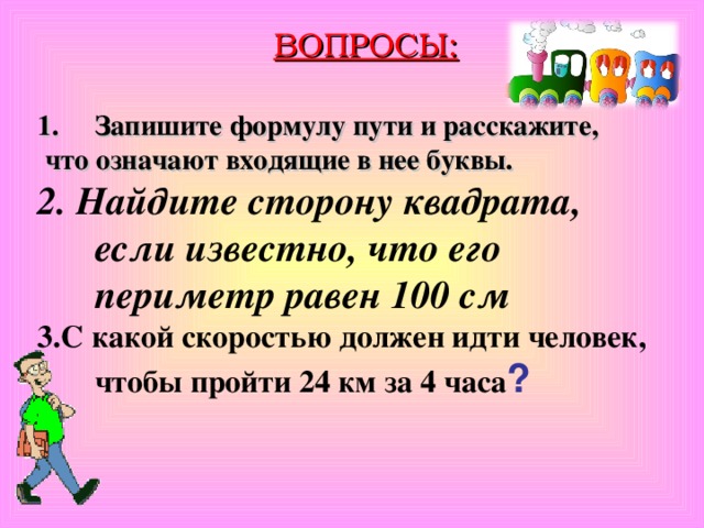 ВОПРОСЫ: Запишите формулу пути и расскажите,  что означают входящие в нее буквы. 2. Найдите сторону квадрата, если известно, что его периметр равен 100 см 3.С какой скоростью должен идти человек, чтобы пройти 24 км за 4 часа ?