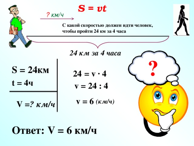 S = vt ? км/ч С какой скоростью должен идти человек, чтобы пройти 24 км за 4 часа 24 км за 4 часа ? S = 24км 24  = v · 4 t = 4ч  v = 24 : 4 v = 6 (км/ч) V = ? км/ч  Ответ: V = 6 км/ч