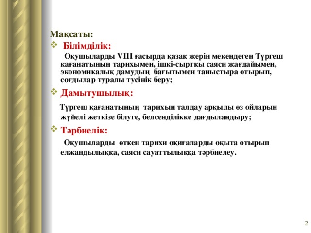 Мақсаты :  Білімділік:   Оқушыларды VIII ғасырда қазақ жер i н мекендеген Түргеш қағанатының тарихымен, ішкі-сыртқы саяси жағдайымен, экономикалық дамудың бағытымен таныстыра отырып, соғдылар туралы т yci н i к беру; Дамытушылық:  Түргеш қағанатының тарихын талдау арқылы өз ойларын жүйел i жетк i зе б i луге, белсенділікке дағдыландыру; Тәрбиелік:  Оқушыларды өткен тарихи оқиғаларды оқыта отырып елжандылыққа, саяси сауаттылыққа тәрбиелеу.