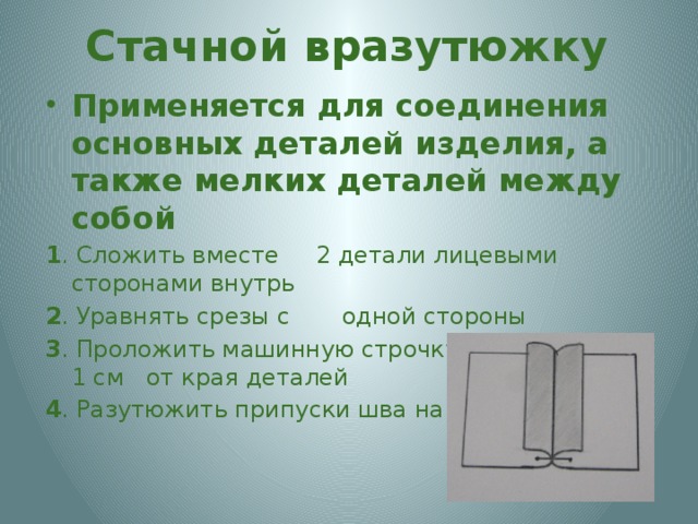 Стачной вразутюжку Применяется для соединения основных деталей изделия, а также мелких деталей между собой 1 . Сложить вместе 2 детали лицевыми сторонами внутрь 2 . Уравнять срезы с одной стороны 3 . Проложить машинную строчку на расстоянии 1 см от края деталей 4 . Разутюжить припуски шва на обе стороны