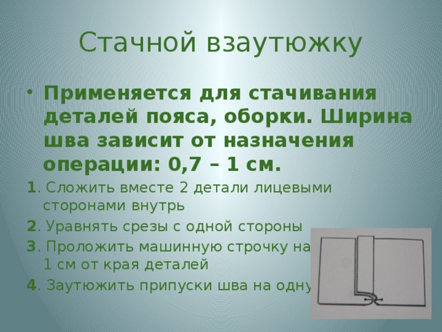 Стачной взаутюжку Применяется для стачивания деталей пояса, оборки. Ширина шва зависит от назначения операции: 0,7 – 1 см. 1 . Сложить вместе 2 детали лицевыми сторонами внутрь 2 . Уравнять срезы с одной стороны 3 . Проложить машинную строчку на расстоянии 1 см от края деталей 4 . Заутюжить припуски шва на одну сторону