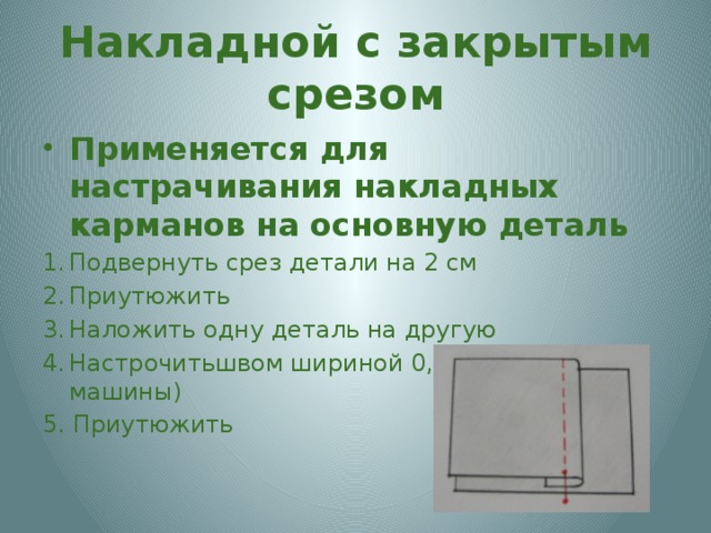 Накладной с закрытым срезом Применяется для настрачивания накладных карманов на основную деталь Подвернуть срез детали на 2 см Приутюжить Наложить одну деталь на другую Настрочитьшвом шириной 0,7 см (на лапку машины) 5. Приутюжить