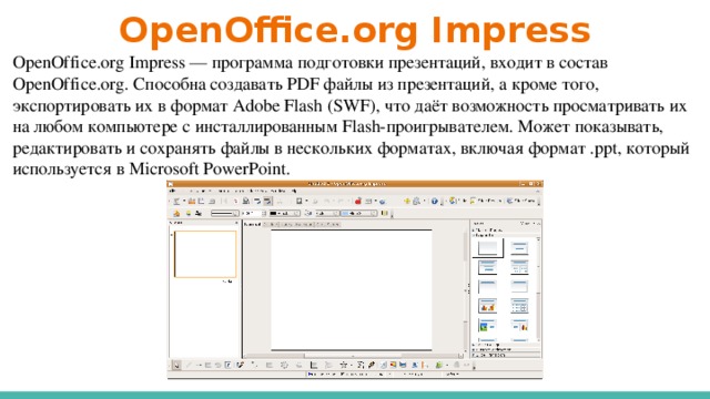 OpenOffice.org Impress OpenOffice.org Impress — программа подготовки презентаций, входит в состав OpenOffice.org. Способна создавать PDF файлы из презентаций, а кроме того, экспортировать их в формат Adobe Flash (SWF), что даёт возможность просматривать их на любом компьютере с инсталлированным Flash-проигрывателем. Может показывать, редактировать и сохранять файлы в нескольких форматах, включая формат .ppt, который используется в Microsoft PowerPoint.