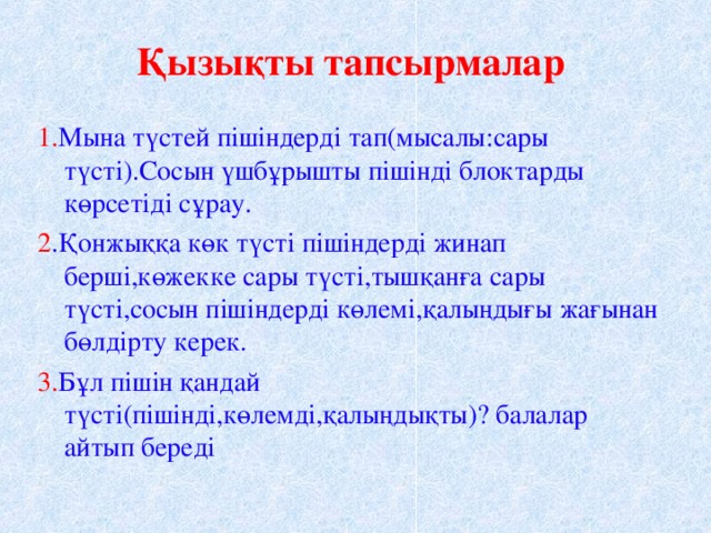 Қызықты тапсырмалар 1. Мына түстей пішіндерді тап(мысалы:сары түсті).Сосын үшбұрышты пішінді блоктарды көрсетіді сұрау. 2 .Қонжыққа көк түсті пішіндерді жинап берші,көжекке сары түсті,тышқанға сары түсті,сосын пішіндерді көлемі,қалыңдығы жағынан бөлдірту керек. 3. Бұл пішін қандай түсті(пішінді,көлемді,қалыңдықты)? балалар айтып береді