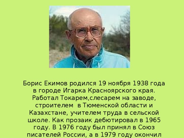 Борис Екимов родился 19 ноября 1938 года в городе Игарка Красноярского края. Работал Токарем,слесарем на заводе, строителем в Тюменской области и Казахстане, учителем труда в сельской школе. Как прозаик дебютировал в 1965 году. В 1976 году был принял в Союз писателей России, а в 1979 году окончил Высшие литературные курсы.