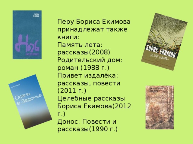 Перу Бориса Екимова принадлежат также книги: Память лета: рассказы(2008) Родительский дом: роман (1988 г.) Привет издалёка: рассказы, повести (2011 г.) Целебные рассказы Бориса Екимова(2012 г.) Донос: Повести и рассказы(1990 г.)