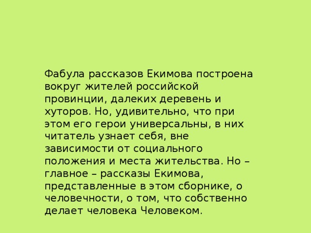 Фабула рассказов Екимова построена вокруг жителей российской провинции, далеких деревень и хуторов. Но, удивительно, что при этом его герои универсальны, в них читатель узнает себя, вне зависимости от социального положения и места жительства. Но – главное – рассказы Екимова, представленные в этом сборнике, о человечности, о том, что собственно делает человека Человеком.