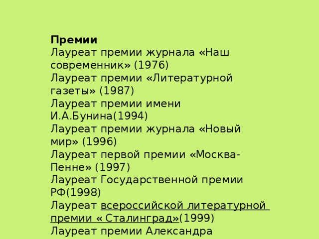 Премии Лауреат премии журнала «Наш современник» (1976) Лауреат премии «Литературной газеты» (1987) Лауреат премии имени И.А.Бунина(1994) Лауреат премии журнала «Новый мир» (1996) Лауреат первой премии «Москва-Пенне» (1997) Лауреат Государственной премии РФ(1998) Лауреат всероссийской литературной премии « Сталинград» (1999) Лауреат премии Александра Солженицына(2008) Лауреат премии «Ясная Поляна»(2014) Лауреат первой Платоновской премии(2011)