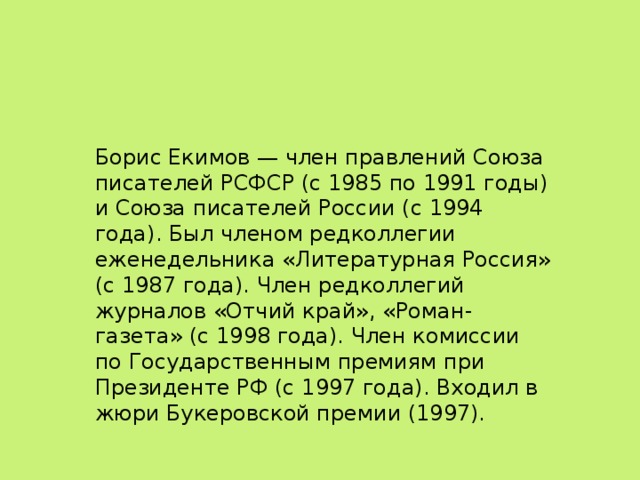 Борис Екимов — член правлений Союза писателей РСФСР (с 1985 по 1991 годы) и Союза писателей России (с 1994 года). Был членом редколлегии еженедельника «Литературная Россия» (с 1987 года). Член редколлегий журналов «Отчий край», «Роман-газета» (с 1998 года). Член комиссии по Государственным премиям при Президенте РФ (с 1997 года). Входил в жюри Букеровской премии (1997).