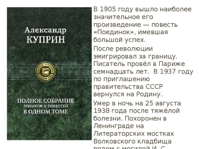 В 1905 году вышло наиболее значительное его произведение — повесть «Поединок», имевшая большой успех. После революции эмигрировал за границу. Писатель провёл в Париже семнадцать лет. В 1937 году по приглашению правительства СССР вернулся на Родину. Умер в ночь на 25 августа 1938 года после тяжёлой болезни. Похоронен в Ленинграде на Литераторских мостках Волковского кладбища рядом с могилой И. С. Тургенева.