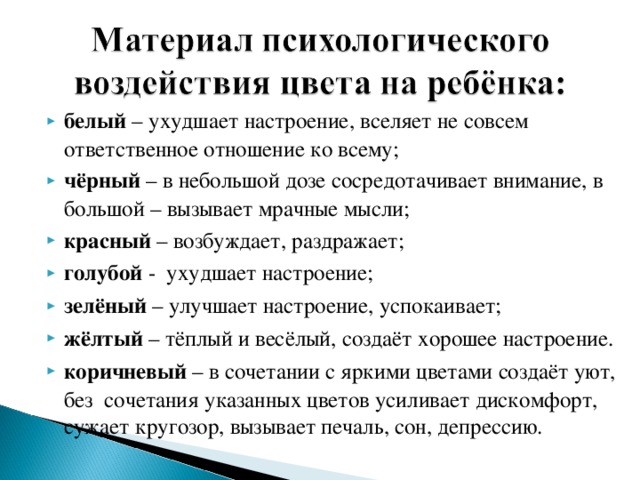 белый – ухудшает настроение, вселяет не совсем ответственное отношение ко всему; чёрный – в небольшой дозе сосредотачивает внимание, в большой – вызывает мрачные мысли; красный – возбуждает, раздражает; голубой - ухудшает настроение; зелёный – улучшает настроение, успокаивает; жёлтый – тёплый и весёлый, создаёт хорошее настроение. коричневый – в сочетании с яркими цветами создаёт уют, без сочетания указанных цветов усиливает дискомфорт, сужает кругозор, вызывает печаль, сон, депрессию.