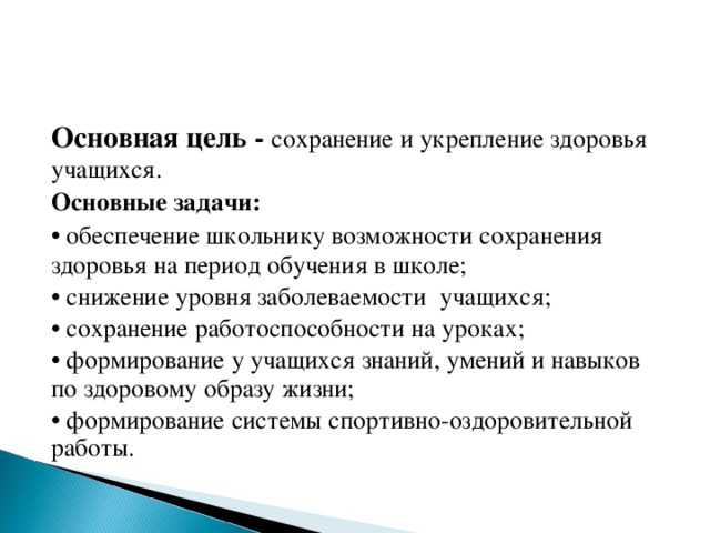 Основная цель - сохранение и укрепление здоровья учащихся. Основные задачи: • обеспечение школьнику возможности сохранения здоровья на период обучения в школе; • снижение уровня заболеваемости учащихся; • сохранение работоспособности на уроках; • формирование у учащихся знаний, умений и навыков по здоровому образу жизни; • формирование системы спортивно-оздоровительной работы.