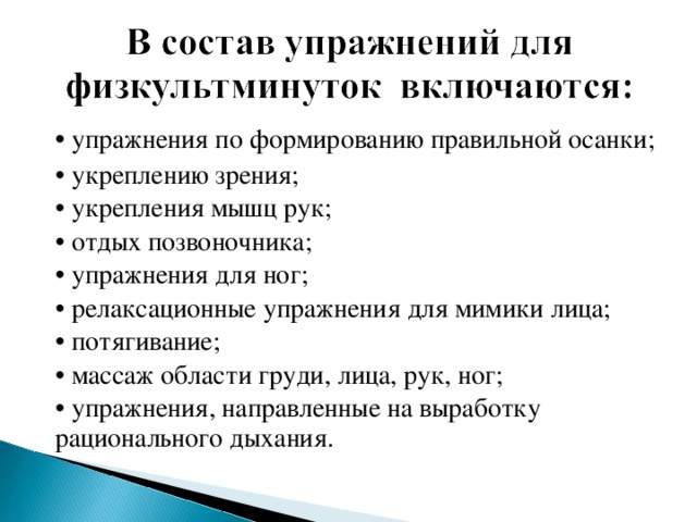 • упражнения по формированию правильной осанки; • укреплению зрения; • укрепления мышц рук; • отдых позвоночника; • упражнения для ног; • релаксационные упражнения для мимики лица; • потягивание; • массаж области груди, лица, рук, ног; • упражнения, направленные на выработку рационального дыхания.