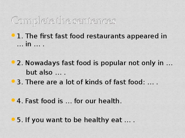 1. The first fast food restaurants appeared in … in … . 2. Nowadays fast food is popular not only in …  but also … . 3. There are a lot of kinds of fast food: … . 4. Fast food is … for our health. 5. If you want to be healthy eat … .