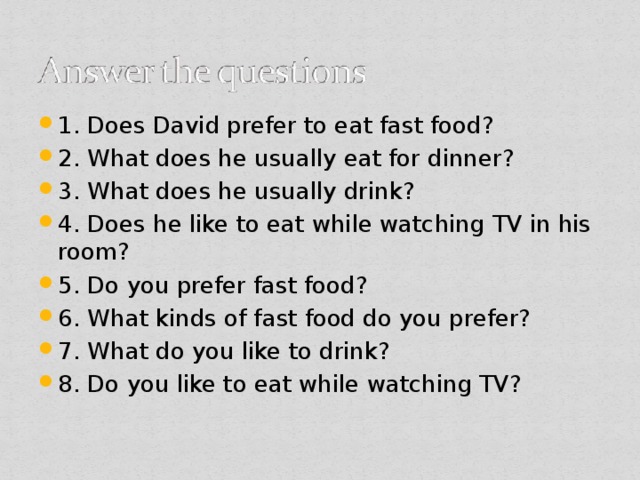 1. Does David prefer to eat fast food? 2. What does he usually eat for dinner? 3. What does he usually drink? 4. Does he like to eat while watching TV in his room? 5. Do you prefer fast food? 6. What kinds of fast food do you prefer? 7. What do you like to drink? 8. Do you like to eat while watching TV?