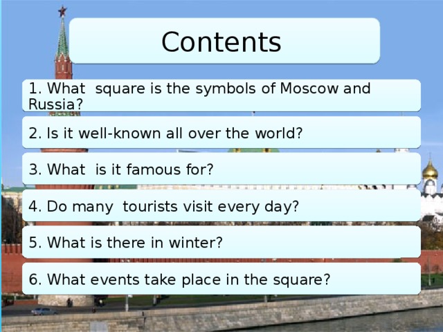 Contents 1. What square is the symbols of Moscow and Russia? 2. Is it well-known all over the world? 3. What is it famous for? 4. Do many tourists visit every day? 5. What is there in winter? 6. What events take place in the square?