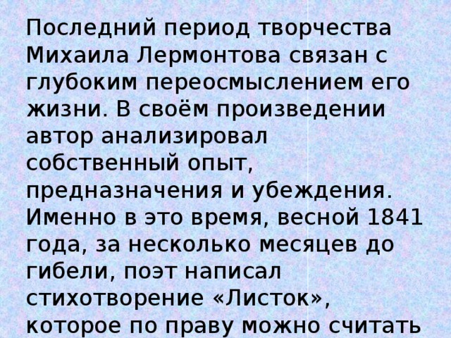 Последний период творчества Михаила Лермонтова связан с глубоким переосмыслением его жизни. В своём произведении автор анализировал собственный опыт, предназначения и убеждения. Именно в это время, весной 1841 года, за несколько месяцев до гибели, поэт написал стихотворение «Листок», которое по праву можно считать автобиографичным.