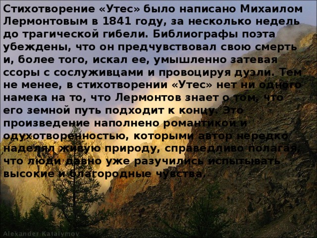 Стихотворение «Утес» было написано Михаилом Лермонтовым в 1841 году, за несколько недель до трагической гибели. Библиографы поэта убеждены, что он предчувствовал свою смерть и, более того, искал ее, умышленно затевая ссоры с сослуживцами и провоцируя дуэли. Тем не менее, в стихотворении «Утес» нет ни одного намека на то, что Лермонтов знает о том, что его земной путь подходит к концу. Это произведение наполнено романтикой и одухотворенностью, которыми автор нередко наделял живую природу, справедливо полагая, что люди давно уже разучились испытывать высокие и благородные чувства.