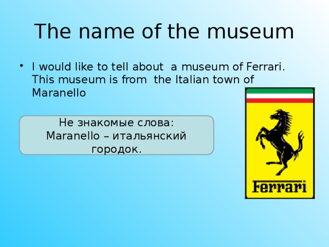 The name of the museum I would like to tell about a museum of Ferrari. This museum is from the Italian town of Maranello Не знакомые слова: Maranello – итальянский городок.