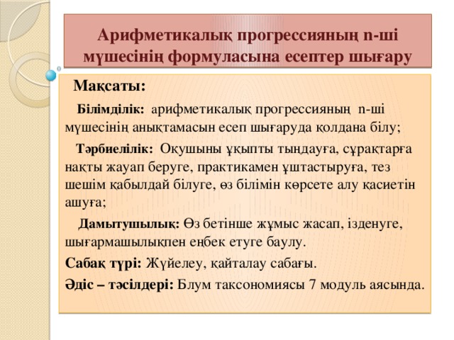 Арифметикалық прогрессияның n-ші мүшесінің формуласына есептер шығару  Мақсаты:  Білімділік: а рифметикалық прогрессияның n-ші мүшесінің анықтамасын есеп шығаруда қолдана білу;  Тәрбиелілік: Оқушыны ұқыпты тыңдауға, сұрақтарға нақты жауап беруге, практикамен ұштастыруға, тез шешім қабылдай білуге, өз білімін көрсете алу қасиетін ашуға;  Дамытушылық: Өз бетінше жұмыс жасап, ізденуге, шығармашылықпен еңбек етуге баулу. Сабақ түрі: Жүйелеу, қайталау сабағы. Әдіс – тәсілдері: Блум таксономиясы 7 модуль аясында.