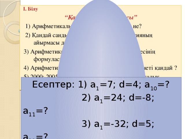 I. Білу “ Қайталау – оқу айнасы”  1) Арифметикалық прогрессия дегеніміз не?  2) Қандай санды арифметикалық прогрессияның айырмасы дейміз ?  3) Арифметикалық прогрессияның n-ші мүшесінің формуласы.  4) Арифметикалық прогрессияның негізгі қасиеті қандай ?  5) 2000; 2005;2010; 2015;... -тізбегі, арифметикалық прогрессия бола ма ?  Есептер: 1) а 1 =7; d=4; a 10 =?  2) a 1 =24; d=-8; a 11 =?  3) a 1 =-32; d=5; a 21 =?