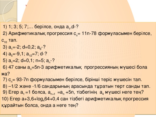 III. Қолдану, талдау Математикалық лото  1) 1; 3; 5; 7;… берілсе, онда a 1 ,d-?  2) Арифметикалық прогрессия c n = 11n-78 формуласымен берілсе, с 10 тап.  3) a 1 =-2; d=0,2; a 9 -?  4) a 5 =-9,1; a 12 =7; d-?  5) a 1 =2; d=0,1; n=5; a n -?  6) 47 саны a n =5n-3 арифметикалық прогрессияның мүшесі бола ма?  7) c n = 93-7n формуласымен берілсе, бірінші теріс мүшесін тап.  8) –1/2 және -1/6 сандарының арасында тұратын төрт санды тап.  9) Егер a 1 =1 болса,  a n+1 =a n +5n, тізбегінің a 4 мүшесі неге тең? 10) Егер a+3,6+log 4 64+0,4 cан тізбегі арифметикалық прогрессия құрайтын болса, онда а неге тең?