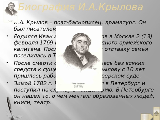 Биография И.А.Крылова И.А. Крылов – поэт-баснописец, драматург. Он был писателем редкой судьбы Родился Иван Андреевич Крылов в Москве 2 (13) февраля 1769 года, в семье бедного армейского капитана. После выхода отца в отставку семья поселилась в Твери. После смерти отца семья осталась без всяких средств к существованию, и Крылову с 10 лет пришлось работать писцом в Тверском суде. Зимой 1782 г. Крылов переехал в Петербург и поступил на службу в канцелярию. В Петербурге он нашёл то, о чём мечтал: образованных людей, книги, театр.